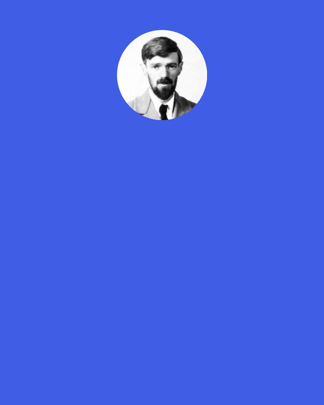 D. H. Lawrence: I am not a mechanism, an assembly of various sections. and it is not because the mechanism is working wrongly, that I am ill. I am ill because of wounds to the soul, to the deep emotional self, and the wounds to the soul take a long, long time, only time can help and patience, and a certain difficult repentance long difficult repentance, realization of life’s mistake, and the freeing oneself from the endless repetition of the mistake which mankind at large has chosen to sanctify.