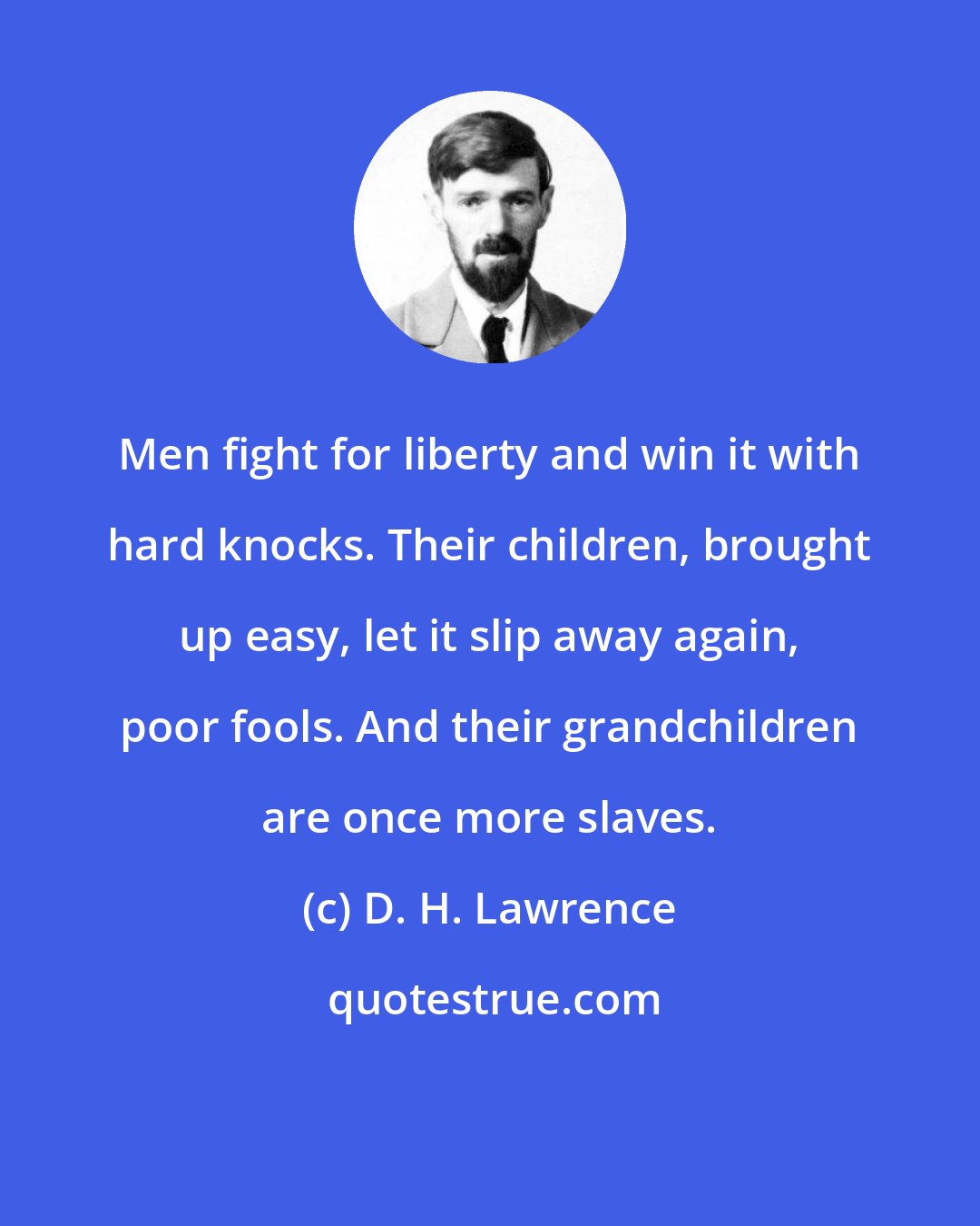 D. H. Lawrence: Men fight for liberty and win it with hard knocks. Their children, brought up easy, let it slip away again, poor fools. And their grandchildren are once more slaves.