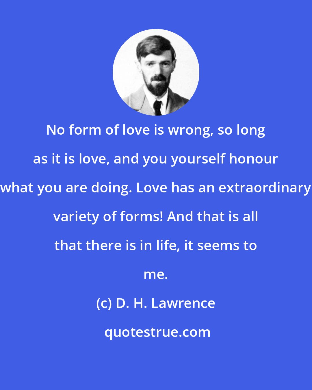 D. H. Lawrence: No form of love is wrong, so long as it is love, and you yourself honour what you are doing. Love has an extraordinary variety of forms! And that is all that there is in life, it seems to me.