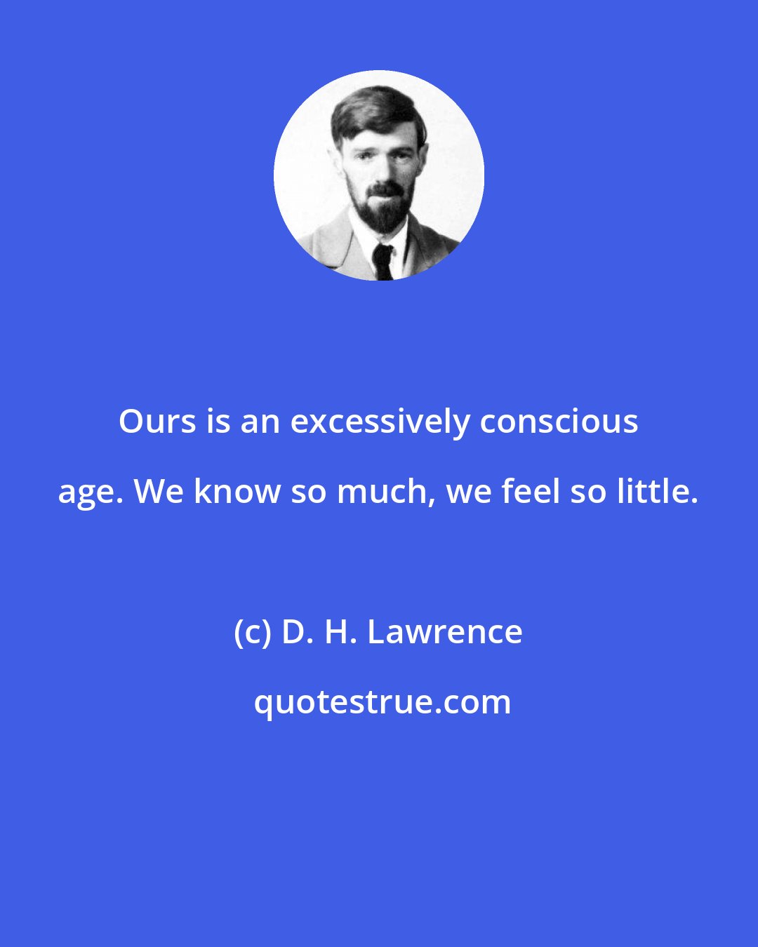 D. H. Lawrence: Ours is an excessively conscious age. We know so much, we feel so little.