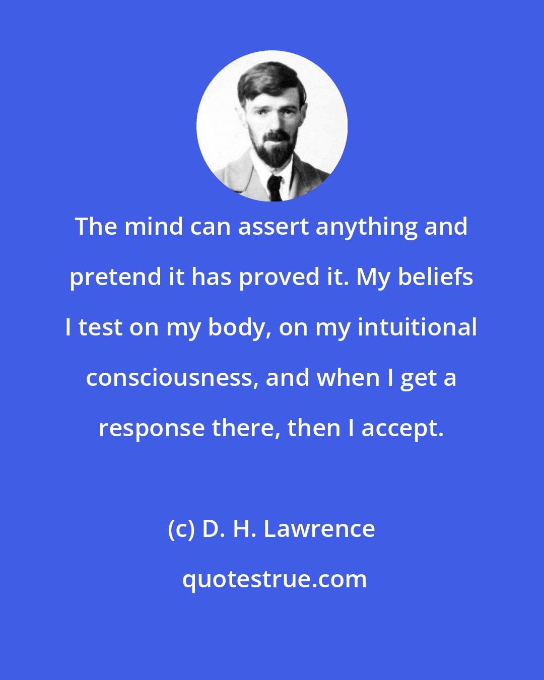 D. H. Lawrence: The mind can assert anything and pretend it has proved it. My beliefs I test on my body, on my intuitional consciousness, and when I get a response there, then I accept.