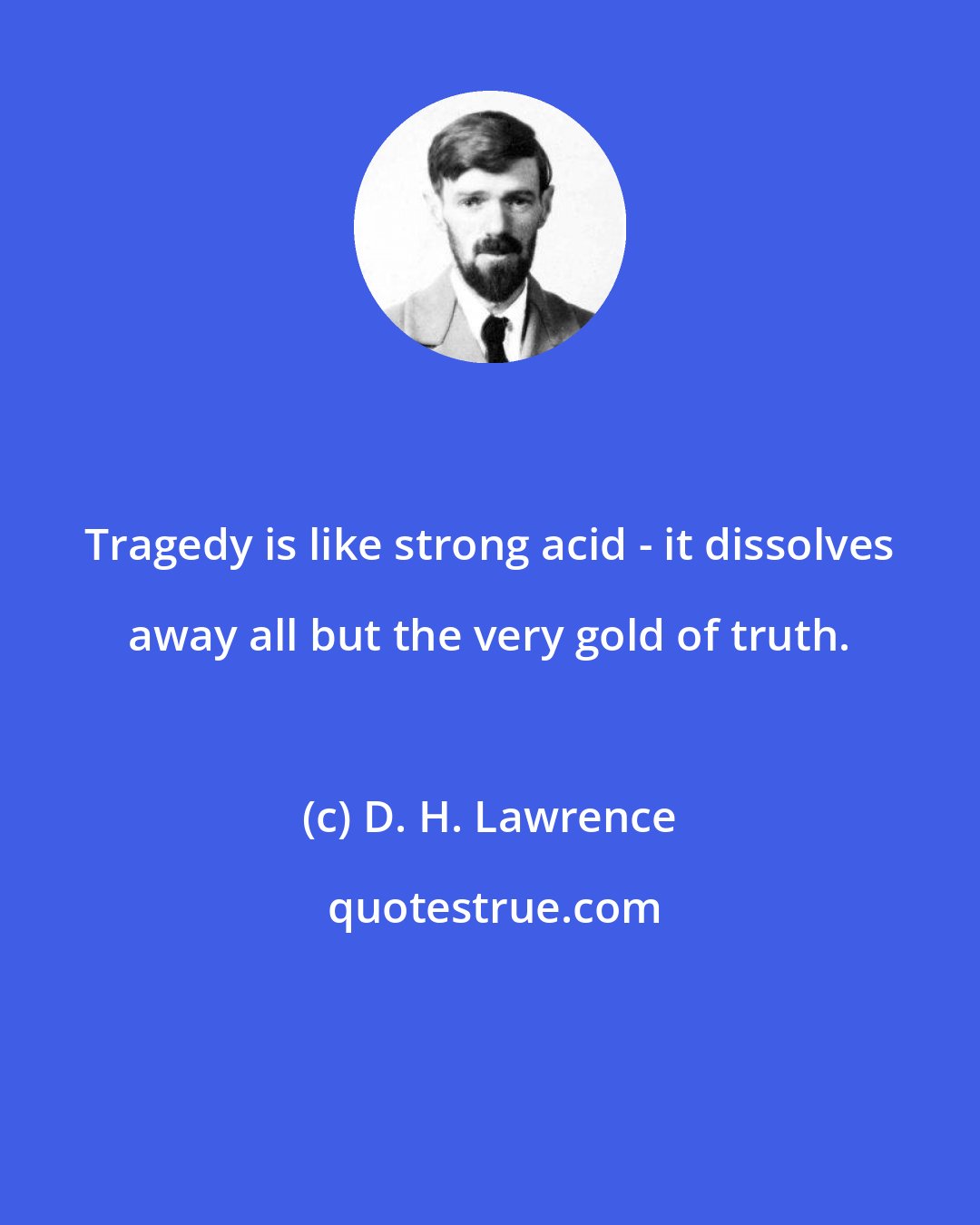 D. H. Lawrence: Tragedy is like strong acid - it dissolves away all but the very gold of truth.