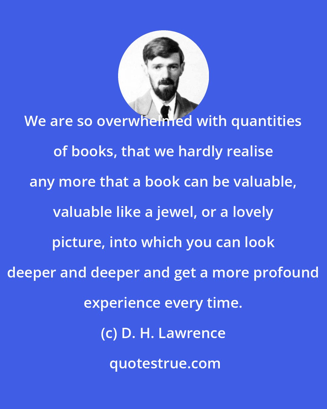 D. H. Lawrence: We are so overwhelmed with quantities of books, that we hardly realise any more that a book can be valuable, valuable like a jewel, or a lovely picture, into which you can look deeper and deeper and get a more profound experience every time.