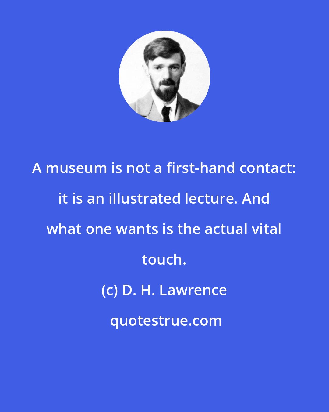 D. H. Lawrence: A museum is not a first-hand contact: it is an illustrated lecture. And what one wants is the actual vital touch.