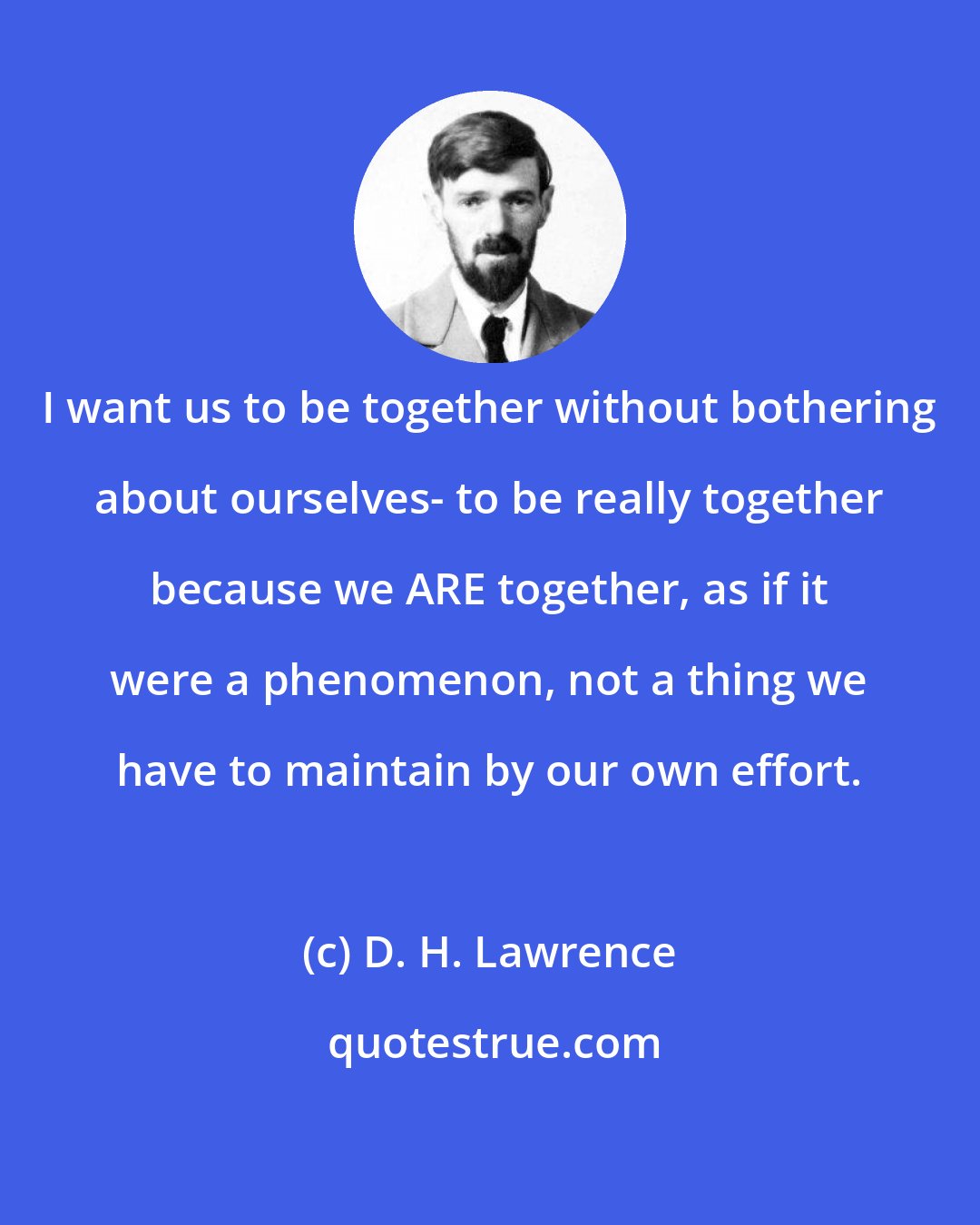 D. H. Lawrence: I want us to be together without bothering about ourselves- to be really together because we ARE together, as if it were a phenomenon, not a thing we have to maintain by our own effort.