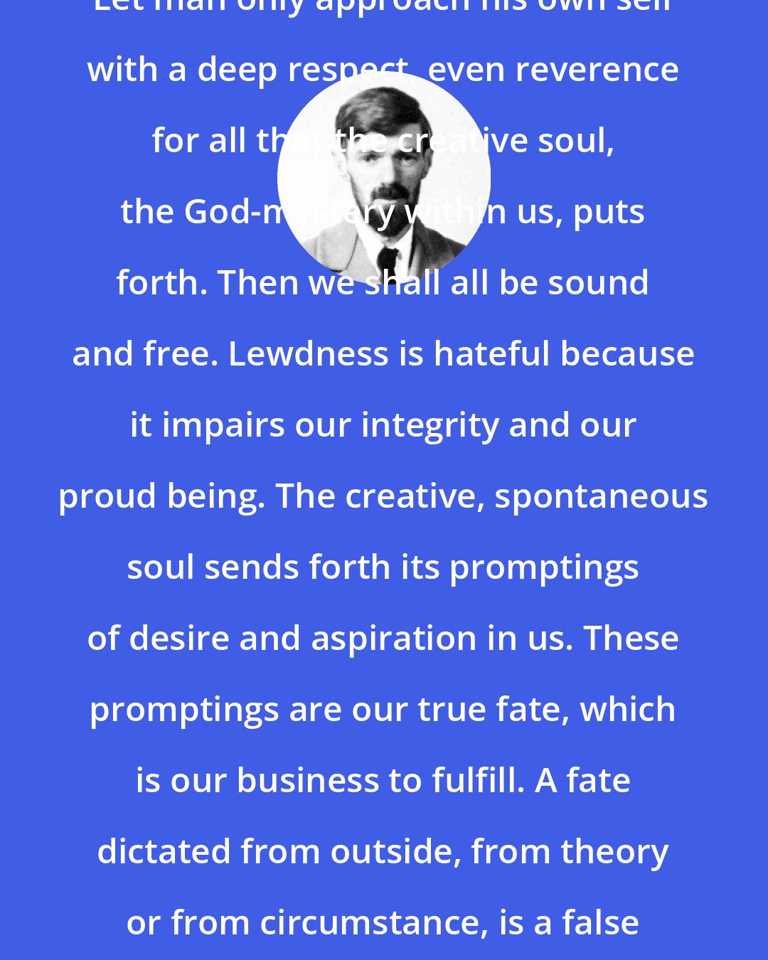 D. H. Lawrence: Let man only approach his own self with a deep respect, even reverence for all that the creative soul, the God-mystery within us, puts forth. Then we shall all be sound and free. Lewdness is hateful because it impairs our integrity and our proud being. The creative, spontaneous soul sends forth its promptings of desire and aspiration in us. These promptings are our true fate, which is our business to fulfill. A fate dictated from outside, from theory or from circumstance, is a false fate.