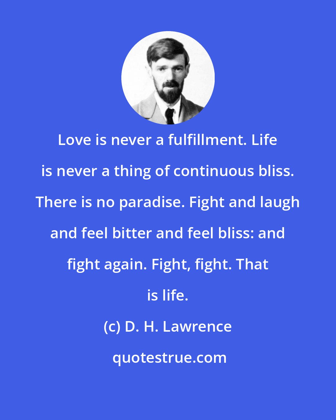 D. H. Lawrence: Love is never a fulfillment. Life is never a thing of continuous bliss. There is no paradise. Fight and laugh and feel bitter and feel bliss: and fight again. Fight, fight. That is life.