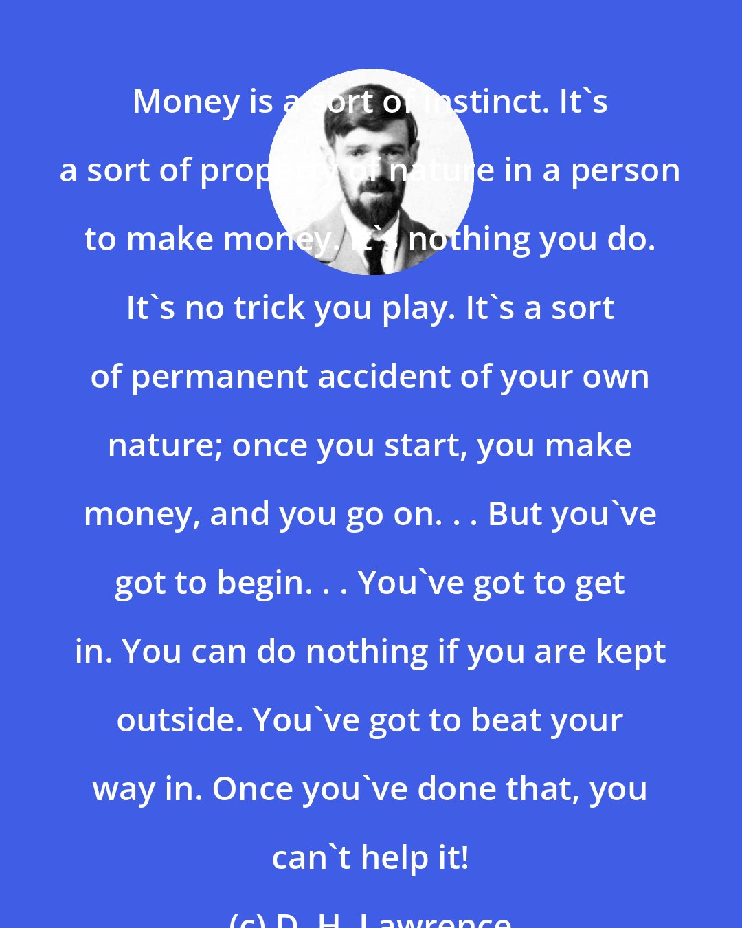 D. H. Lawrence: Money is a sort of instinct. It's a sort of property of nature in a person to make money. It's nothing you do. It's no trick you play. It's a sort of permanent accident of your own nature; once you start, you make money, and you go on. . . But you've got to begin. . . You've got to get in. You can do nothing if you are kept outside. You've got to beat your way in. Once you've done that, you can't help it!