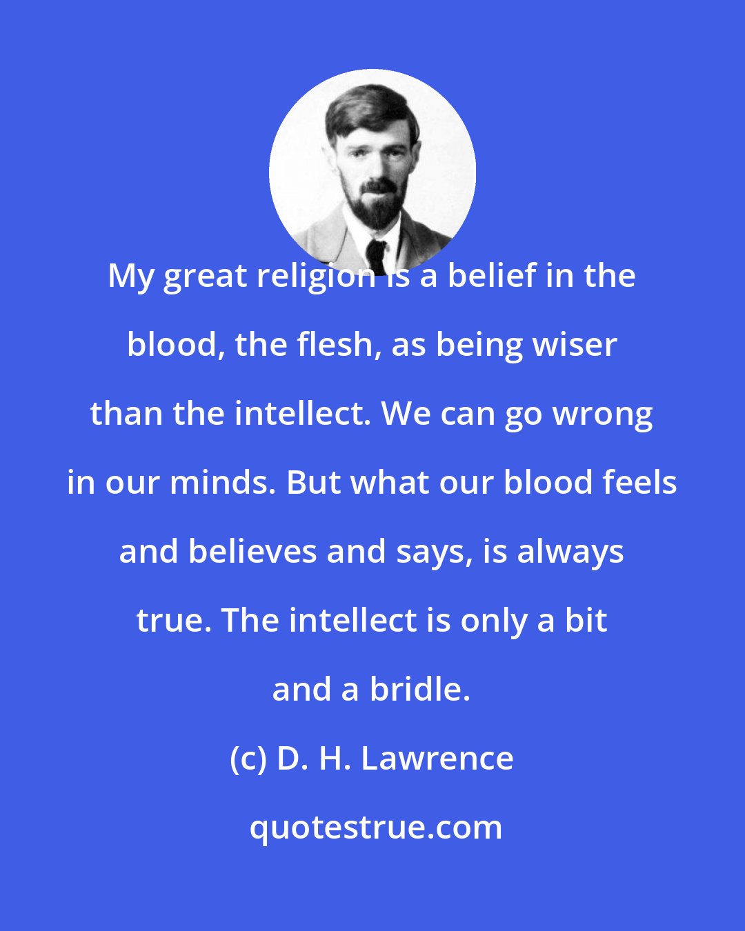 D. H. Lawrence: My great religion is a belief in the blood, the flesh, as being wiser than the intellect. We can go wrong in our minds. But what our blood feels and believes and says, is always true. The intellect is only a bit and a bridle.