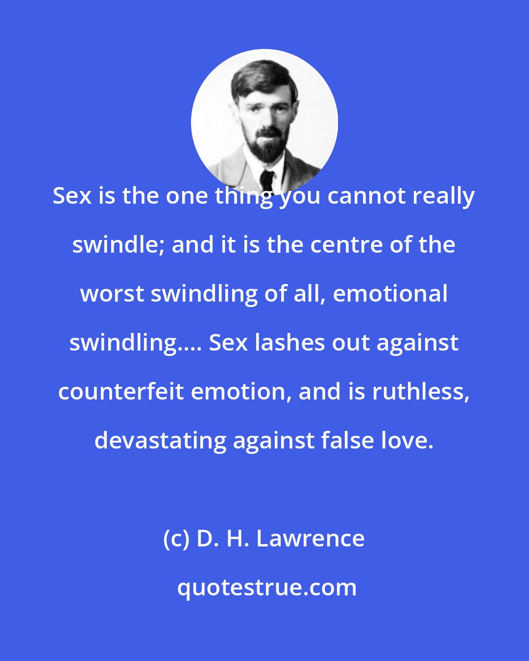 D. H. Lawrence: Sex is the one thing you cannot really swindle; and it is the centre of the worst swindling of all, emotional swindling.... Sex lashes out against counterfeit emotion, and is ruthless, devastating against false love.