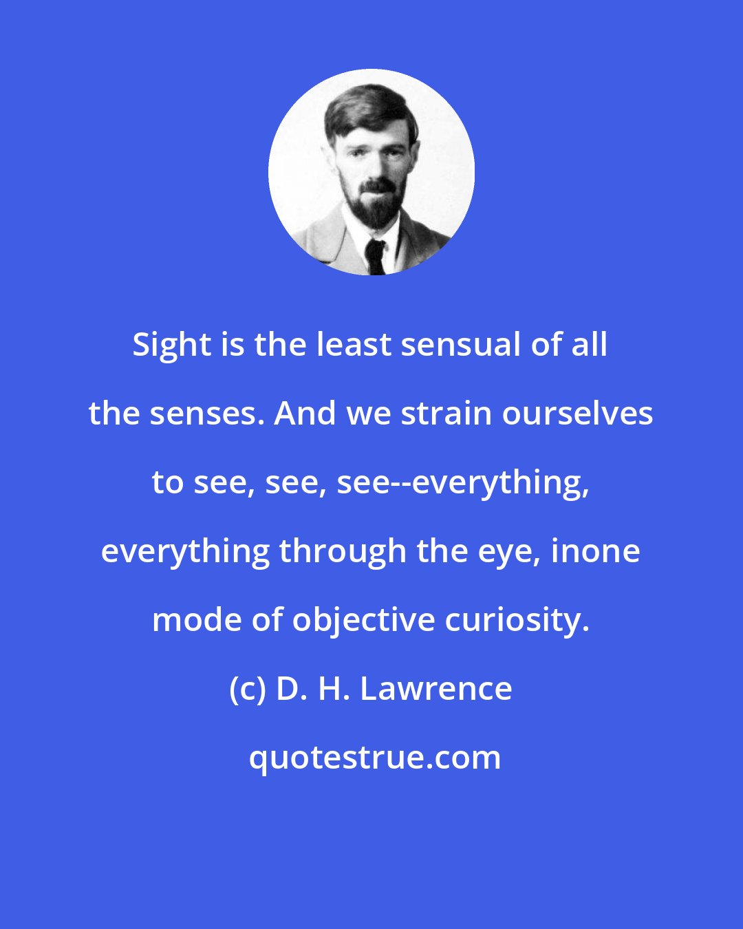 D. H. Lawrence: Sight is the least sensual of all the senses. And we strain ourselves to see, see, see--everything, everything through the eye, inone mode of objective curiosity.