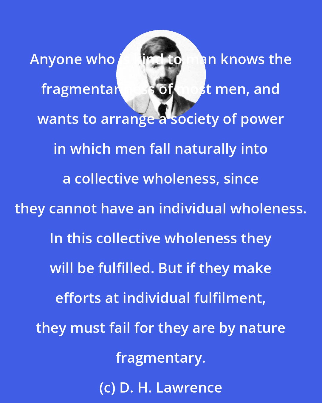 D. H. Lawrence: Anyone who is kind to man knows the fragmentariness of most men, and wants to arrange a society of power in which men fall naturally into a collective wholeness, since they cannot have an individual wholeness. In this collective wholeness they will be fulfilled. But if they make efforts at individual fulfilment, they must fail for they are by nature fragmentary.