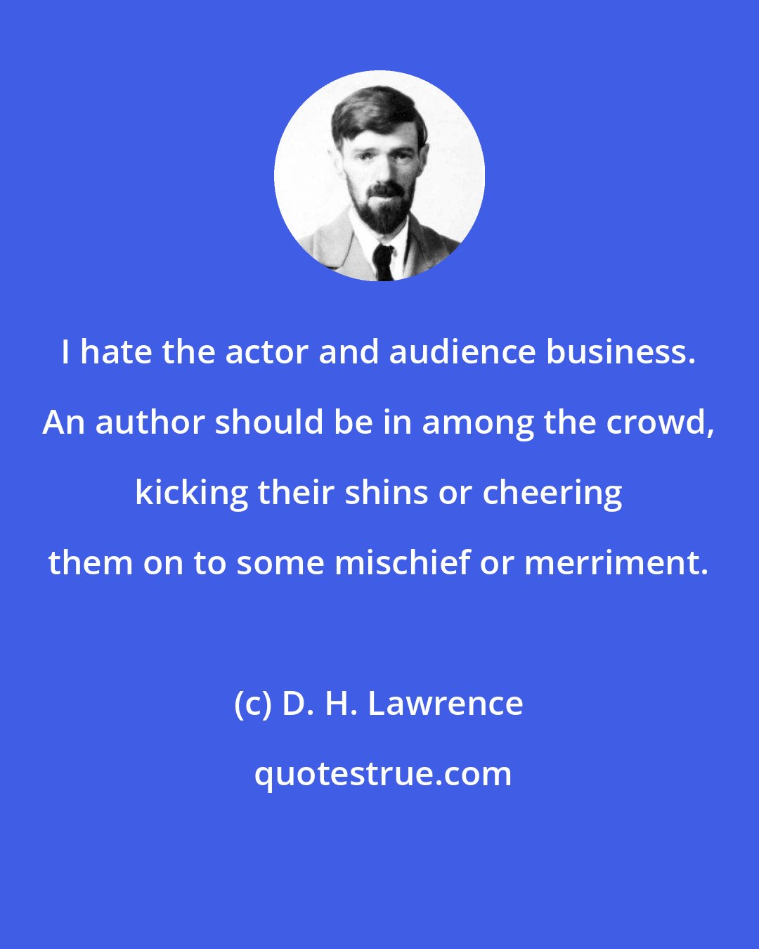 D. H. Lawrence: I hate the actor and audience business. An author should be in among the crowd, kicking their shins or cheering them on to some mischief or merriment.