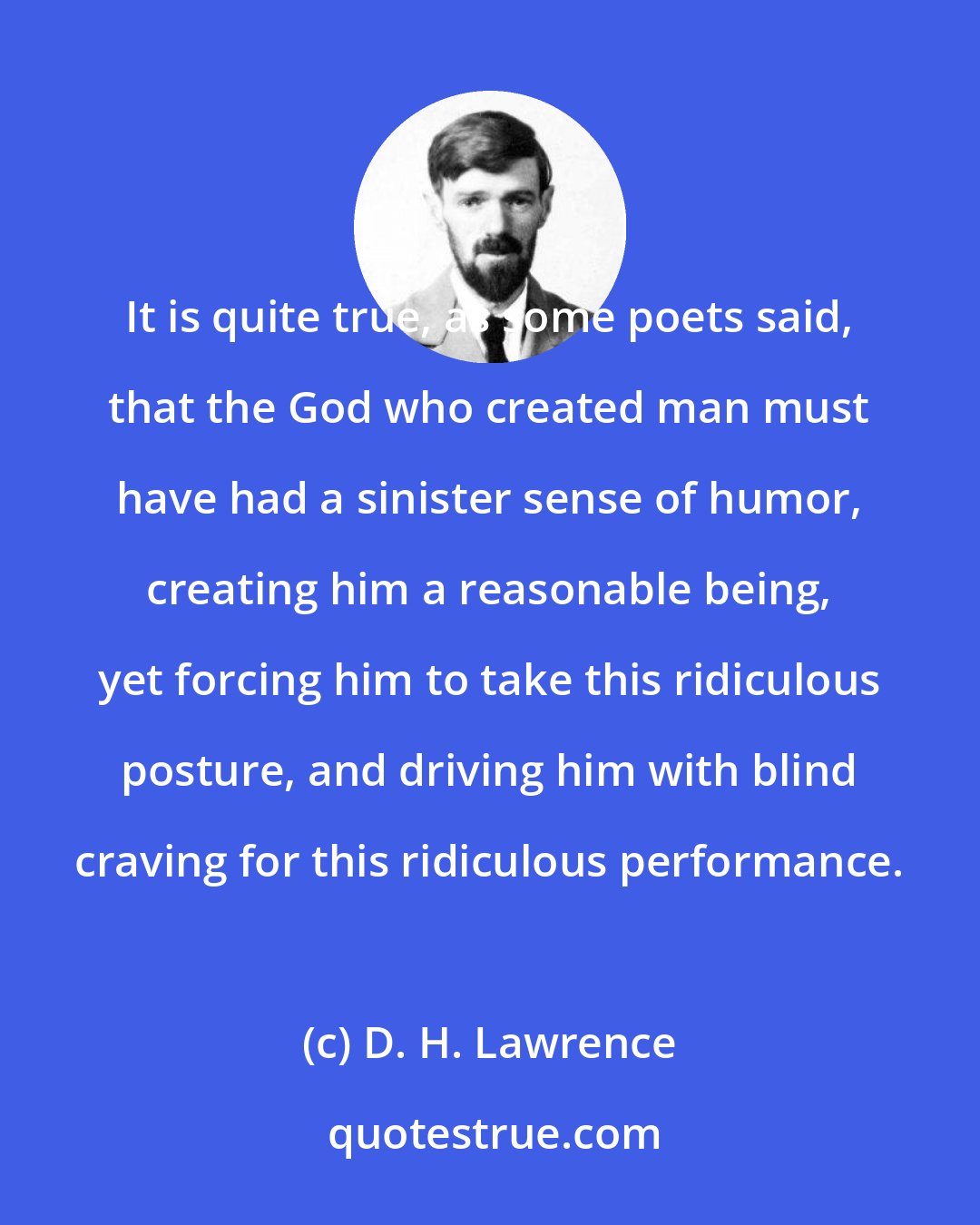 D. H. Lawrence: It is quite true, as some poets said, that the God who created man must have had a sinister sense of humor, creating him a reasonable being, yet forcing him to take this ridiculous posture, and driving him with blind craving for this ridiculous performance.