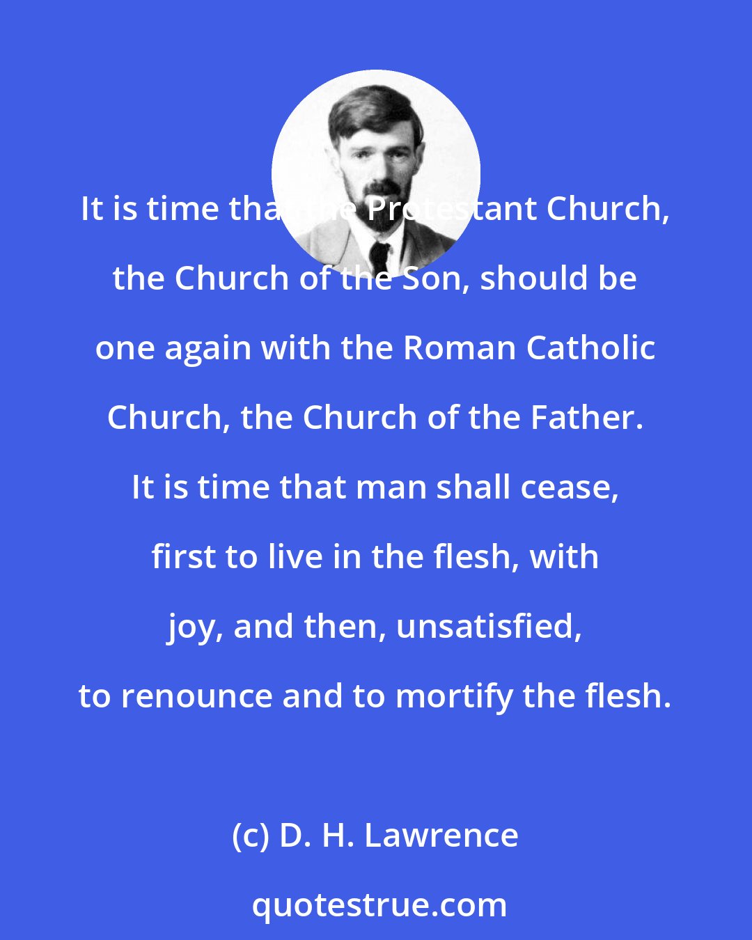 D. H. Lawrence: It is time that the Protestant Church, the Church of the Son, should be one again with the Roman Catholic Church, the Church of the Father. It is time that man shall cease, first to live in the flesh, with joy, and then, unsatisfied, to renounce and to mortify the flesh.