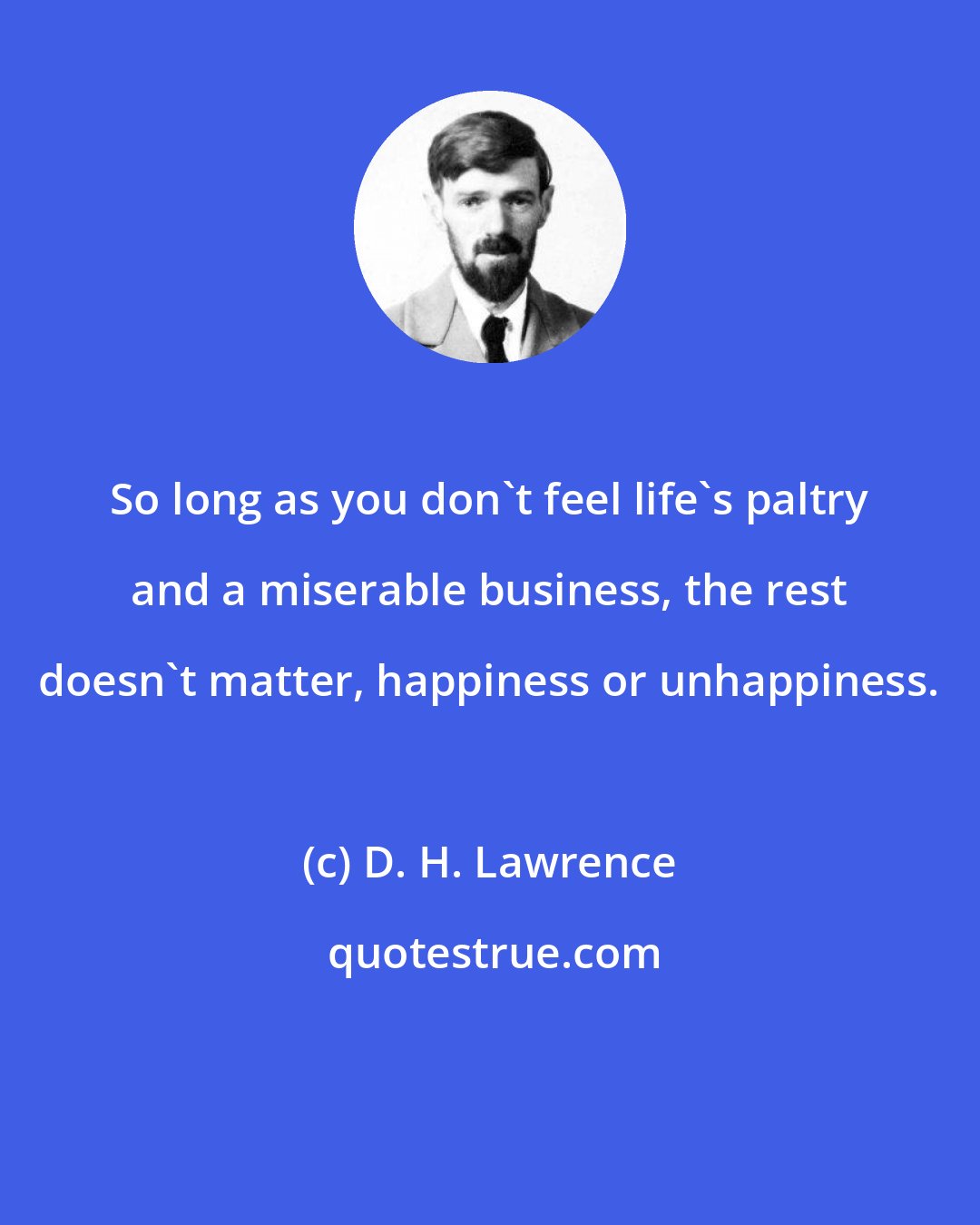 D. H. Lawrence: So long as you don't feel life's paltry and a miserable business, the rest doesn't matter, happiness or unhappiness.