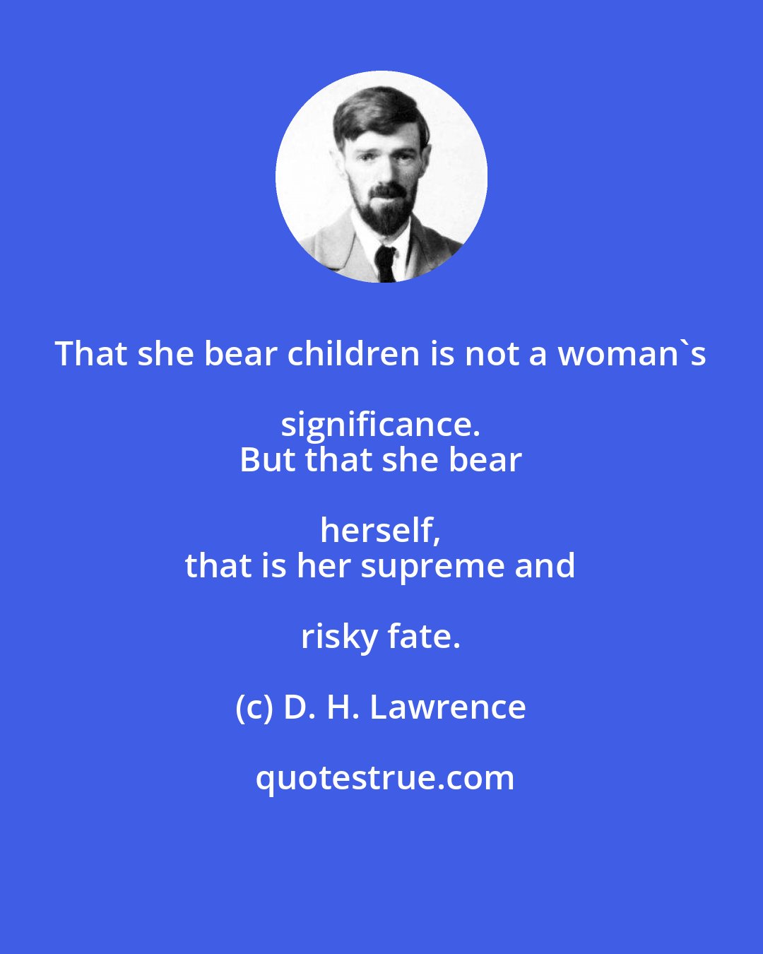 D. H. Lawrence: That she bear children is not a woman's significance. 
 But that she bear herself, 
 that is her supreme and risky fate.