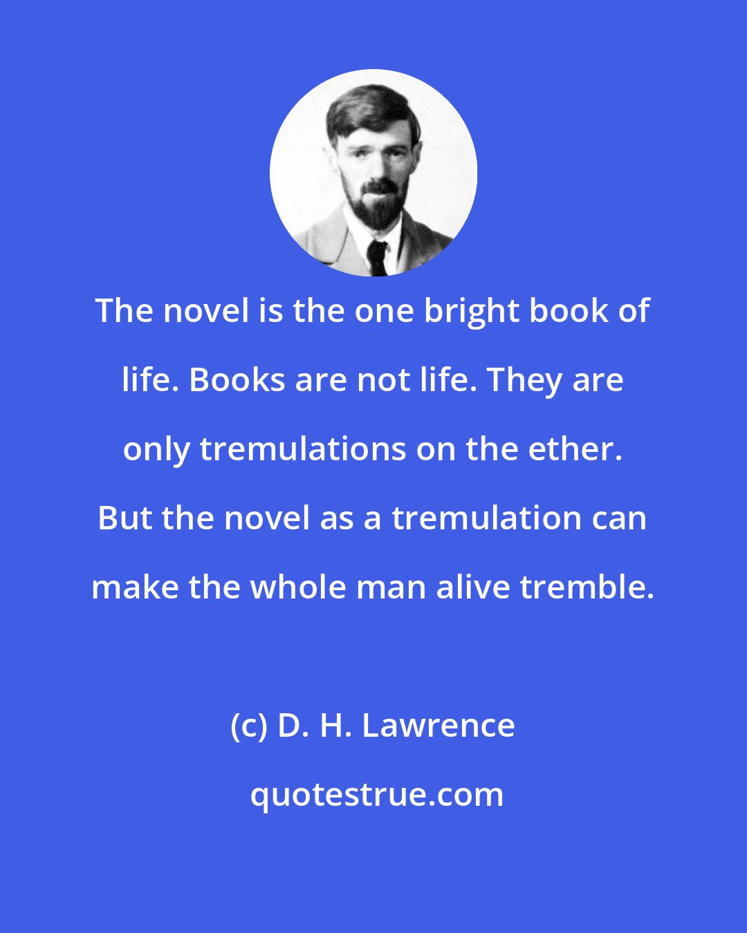 D. H. Lawrence: The novel is the one bright book of life. Books are not life. They are only tremulations on the ether. But the novel as a tremulation can make the whole man alive tremble.