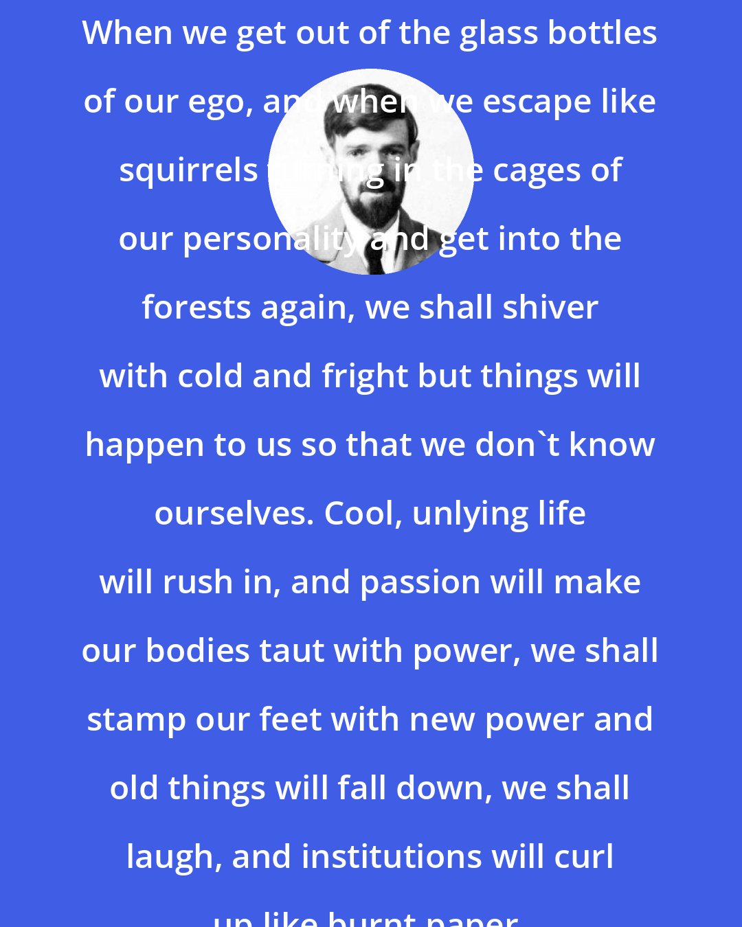 D. H. Lawrence: When we get out of the glass bottles of our ego, and when we escape like squirrels turning in the cages of our personality and get into the forests again, we shall shiver with cold and fright but things will happen to us so that we don't know ourselves. Cool, unlying life will rush in, and passion will make our bodies taut with power, we shall stamp our feet with new power and old things will fall down, we shall laugh, and institutions will curl up like burnt paper.