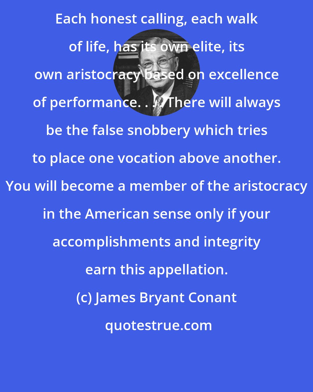 James Bryant Conant: Each honest calling, each walk of life, has its own elite, its own aristocracy based on excellence of performance. . . . There will always be the false snobbery which tries to place one vocation above another. You will become a member of the aristocracy in the American sense only if your accomplishments and integrity earn this appellation.