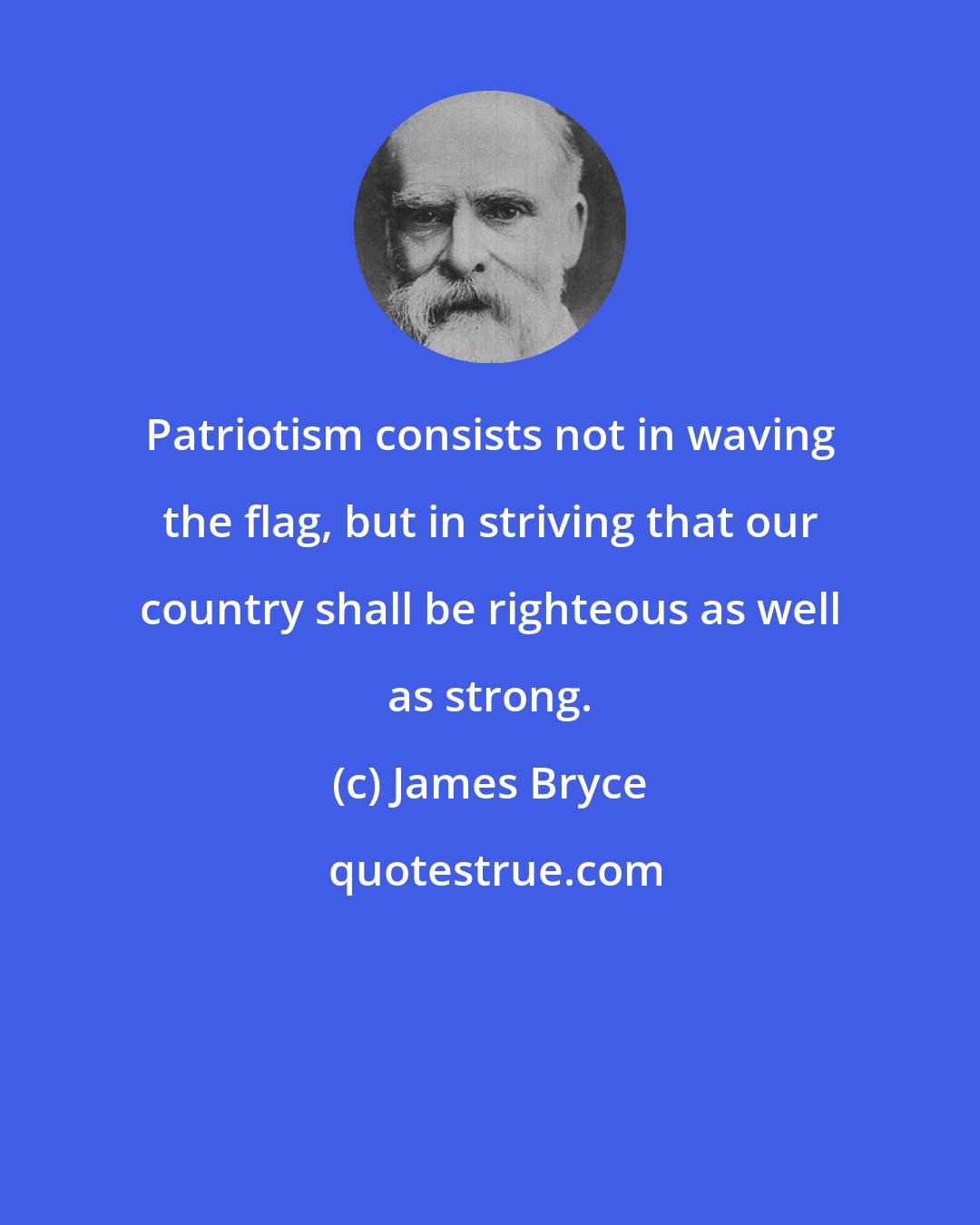 James Bryce: Patriotism consists not in waving the flag, but in striving that our country shall be righteous as well as strong.