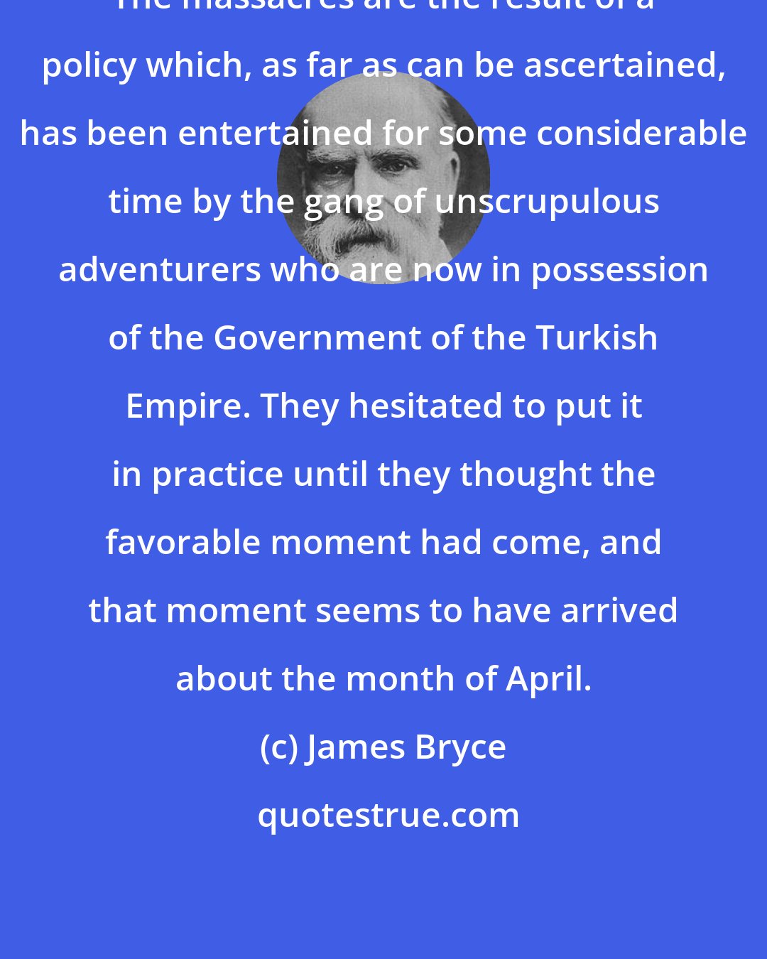 James Bryce: The massacres are the result of a policy which, as far as can be ascertained, has been entertained for some considerable time by the gang of unscrupulous adventurers who are now in possession of the Government of the Turkish Empire. They hesitated to put it in practice until they thought the favorable moment had come, and that moment seems to have arrived about the month of April.