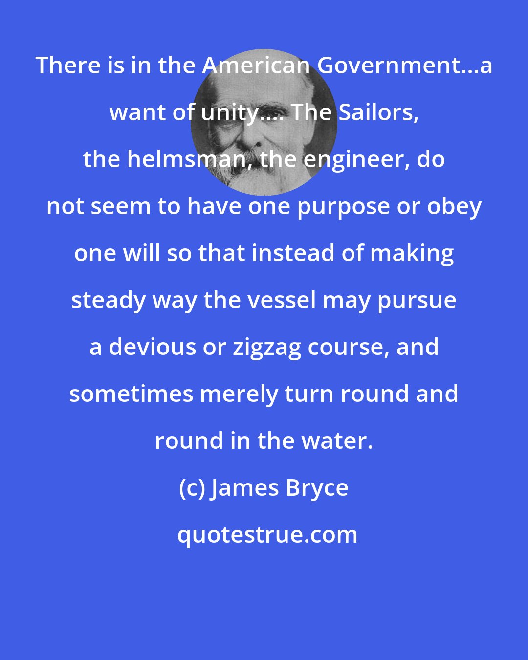 James Bryce: There is in the American Government...a want of unity.... The Sailors, the helmsman, the engineer, do not seem to have one purpose or obey one will so that instead of making steady way the vessel may pursue a devious or zigzag course, and sometimes merely turn round and round in the water.