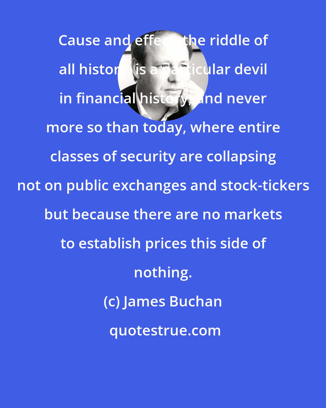 James Buchan: Cause and effect, the riddle of all history, is a particular devil in financial history; and never more so than today, where entire classes of security are collapsing not on public exchanges and stock-tickers but because there are no markets to establish prices this side of nothing.