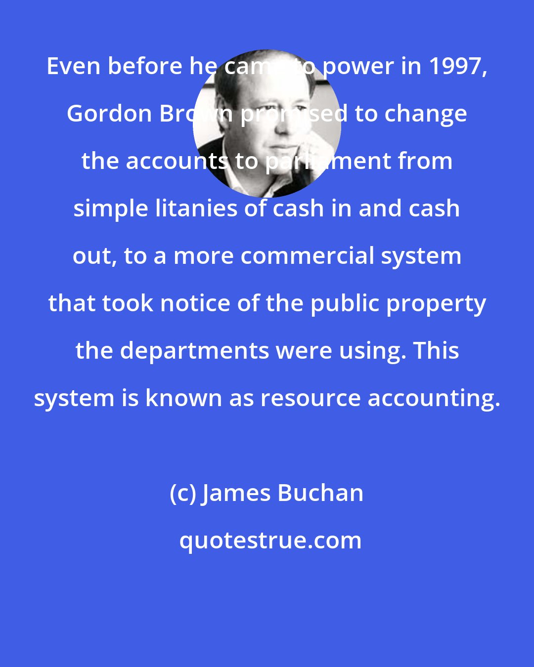 James Buchan: Even before he came to power in 1997, Gordon Brown promised to change the accounts to parliament from simple litanies of cash in and cash out, to a more commercial system that took notice of the public property the departments were using. This system is known as resource accounting.