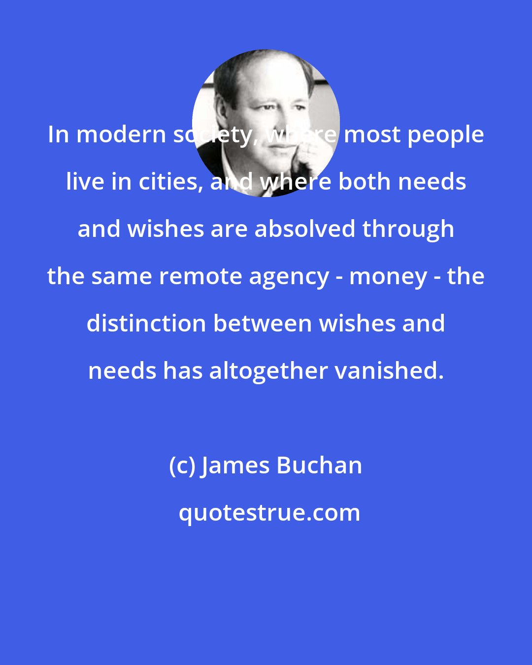 James Buchan: In modern society, where most people live in cities, and where both needs and wishes are absolved through the same remote agency - money - the distinction between wishes and needs has altogether vanished.