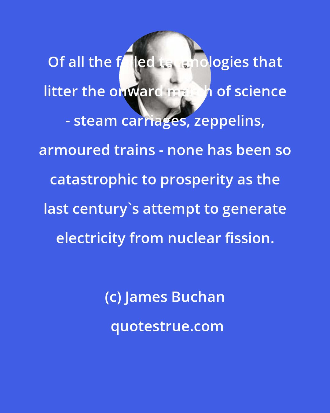 James Buchan: Of all the failed technologies that litter the onward march of science - steam carriages, zeppelins, armoured trains - none has been so catastrophic to prosperity as the last century's attempt to generate electricity from nuclear fission.