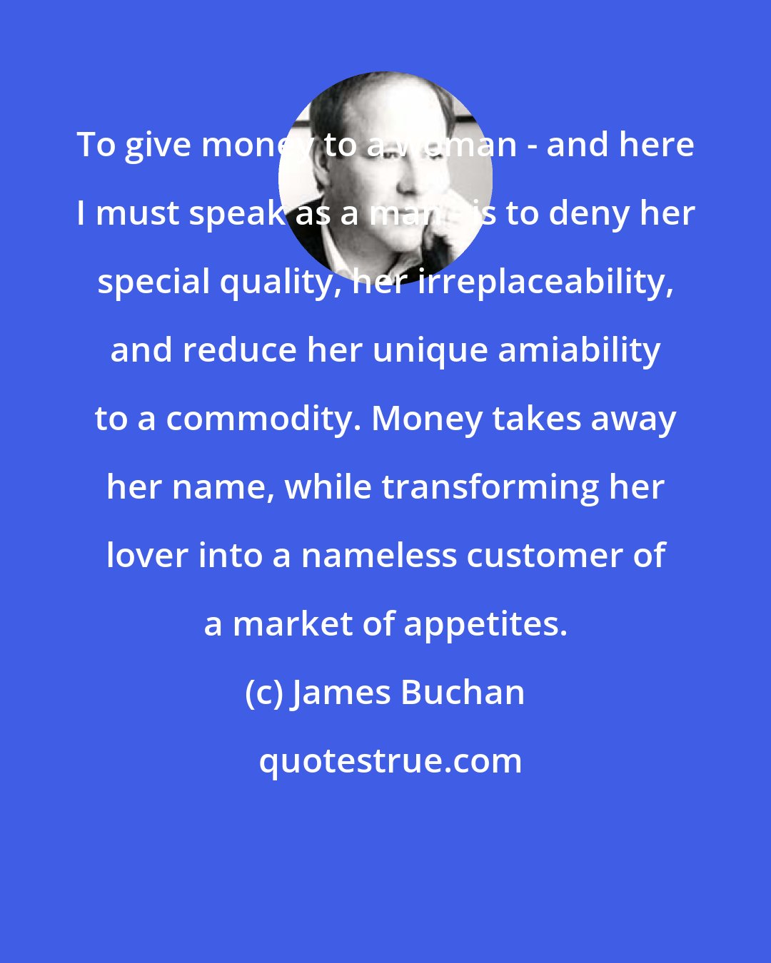 James Buchan: To give money to a woman - and here I must speak as a man - is to deny her special quality, her irreplaceability, and reduce her unique amiability to a commodity. Money takes away her name, while transforming her lover into a nameless customer of a market of appetites.