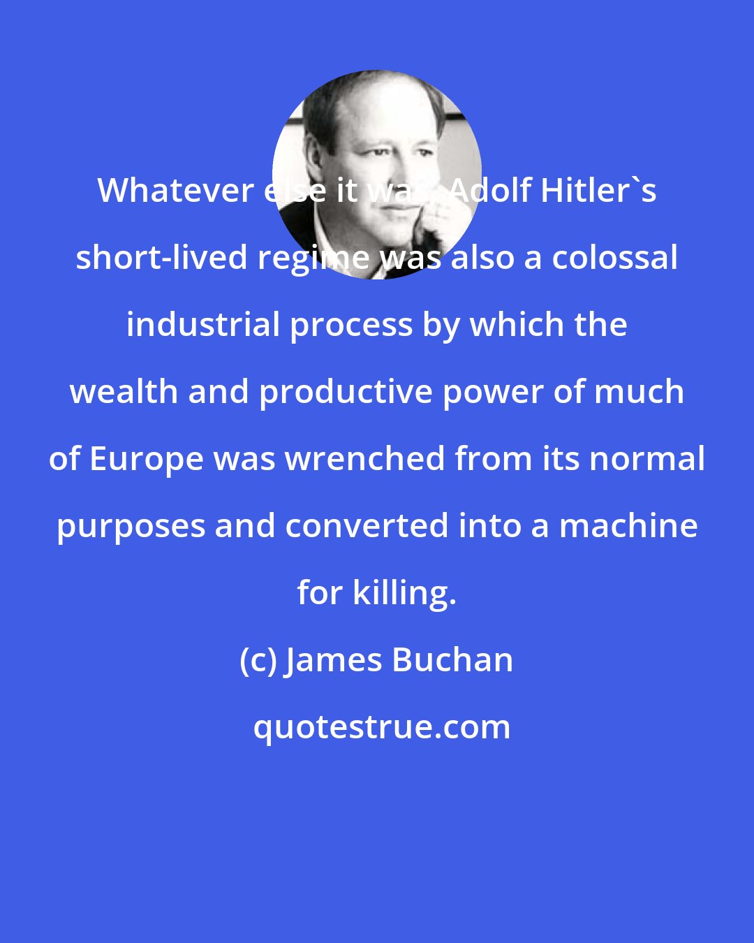 James Buchan: Whatever else it was, Adolf Hitler's short-lived regime was also a colossal industrial process by which the wealth and productive power of much of Europe was wrenched from its normal purposes and converted into a machine for killing.