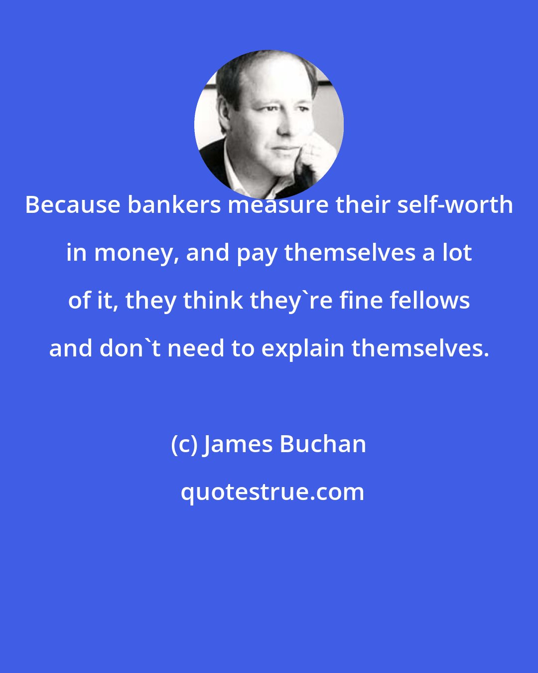 James Buchan: Because bankers measure their self-worth in money, and pay themselves a lot of it, they think they're fine fellows and don't need to explain themselves.