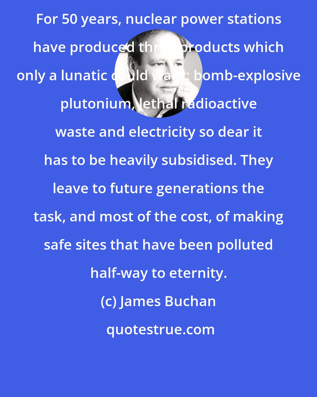 James Buchan: For 50 years, nuclear power stations have produced three products which only a lunatic could want: bomb-explosive plutonium, lethal radioactive waste and electricity so dear it has to be heavily subsidised. They leave to future generations the task, and most of the cost, of making safe sites that have been polluted half-way to eternity.