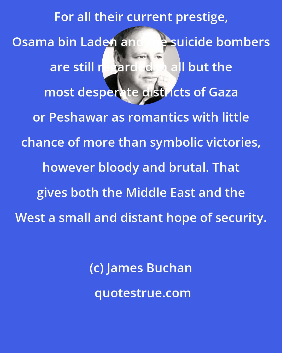 James Buchan: For all their current prestige, Osama bin Laden and the suicide bombers are still regarded in all but the most desperate districts of Gaza or Peshawar as romantics with little chance of more than symbolic victories, however bloody and brutal. That gives both the Middle East and the West a small and distant hope of security.