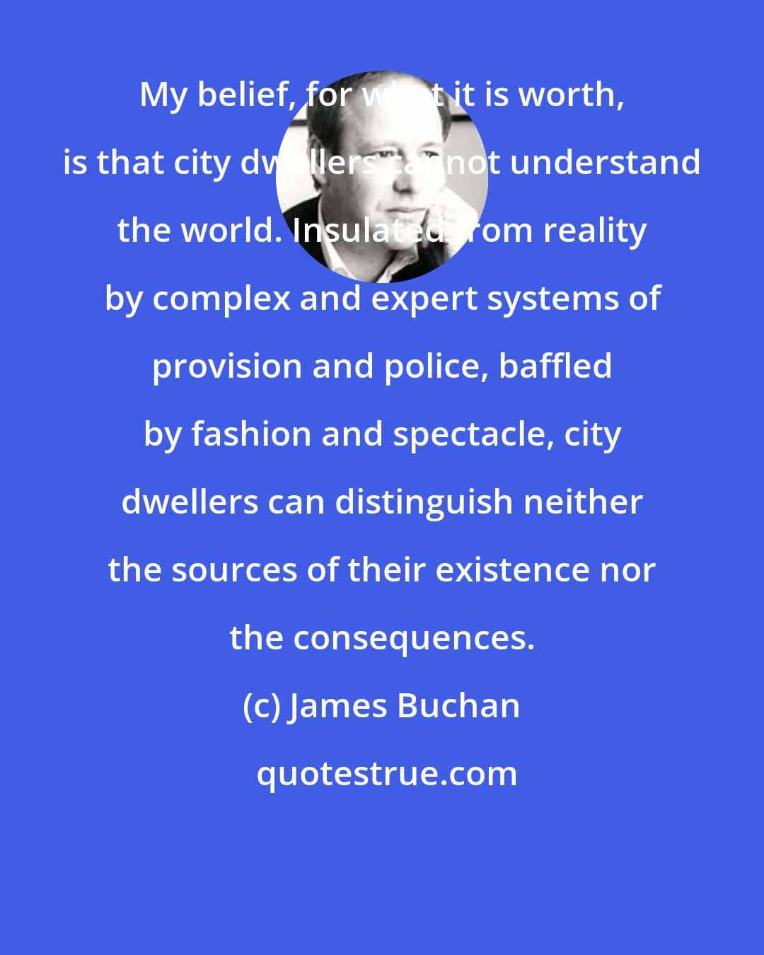 James Buchan: My belief, for what it is worth, is that city dwellers cannot understand the world. Insulated from reality by complex and expert systems of provision and police, baffled by fashion and spectacle, city dwellers can distinguish neither the sources of their existence nor the consequences.