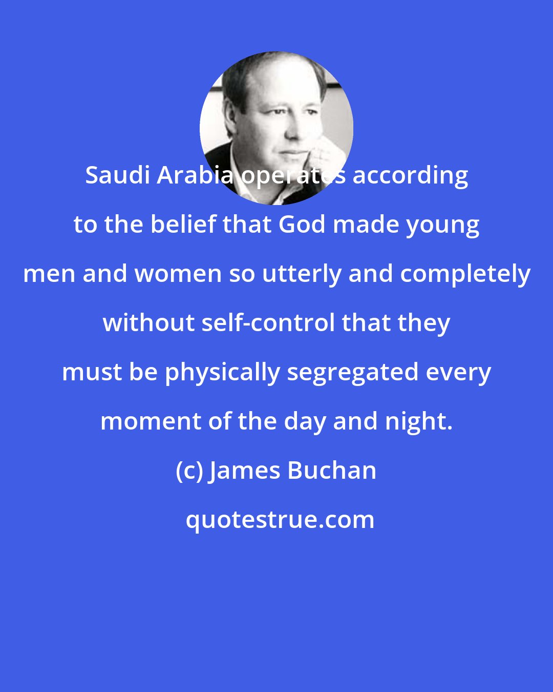 James Buchan: Saudi Arabia operates according to the belief that God made young men and women so utterly and completely without self-control that they must be physically segregated every moment of the day and night.