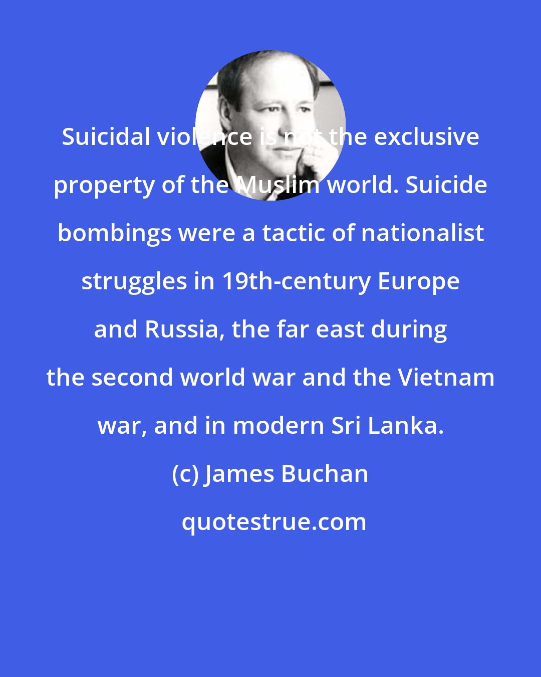 James Buchan: Suicidal violence is not the exclusive property of the Muslim world. Suicide bombings were a tactic of nationalist struggles in 19th-century Europe and Russia, the far east during the second world war and the Vietnam war, and in modern Sri Lanka.