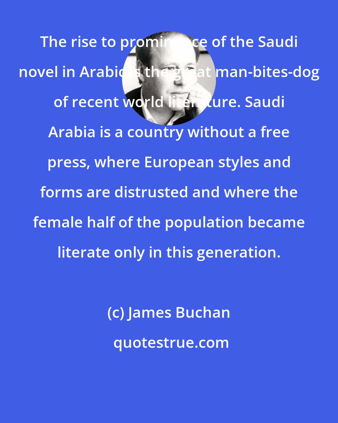 James Buchan: The rise to prominence of the Saudi novel in Arabic is the great man-bites-dog of recent world literature. Saudi Arabia is a country without a free press, where European styles and forms are distrusted and where the female half of the population became literate only in this generation.