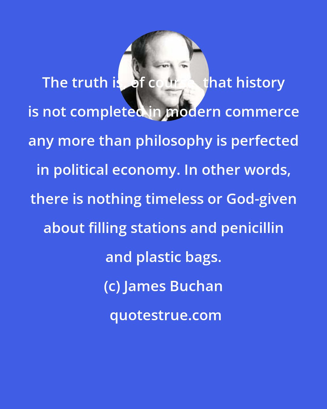 James Buchan: The truth is, of course, that history is not completed in modern commerce any more than philosophy is perfected in political economy. In other words, there is nothing timeless or God-given about filling stations and penicillin and plastic bags.