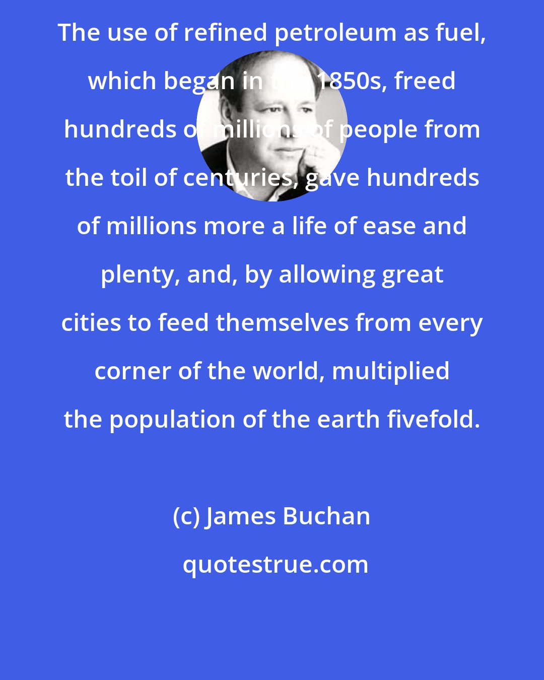 James Buchan: The use of refined petroleum as fuel, which began in the 1850s, freed hundreds of millions of people from the toil of centuries, gave hundreds of millions more a life of ease and plenty, and, by allowing great cities to feed themselves from every corner of the world, multiplied the population of the earth fivefold.