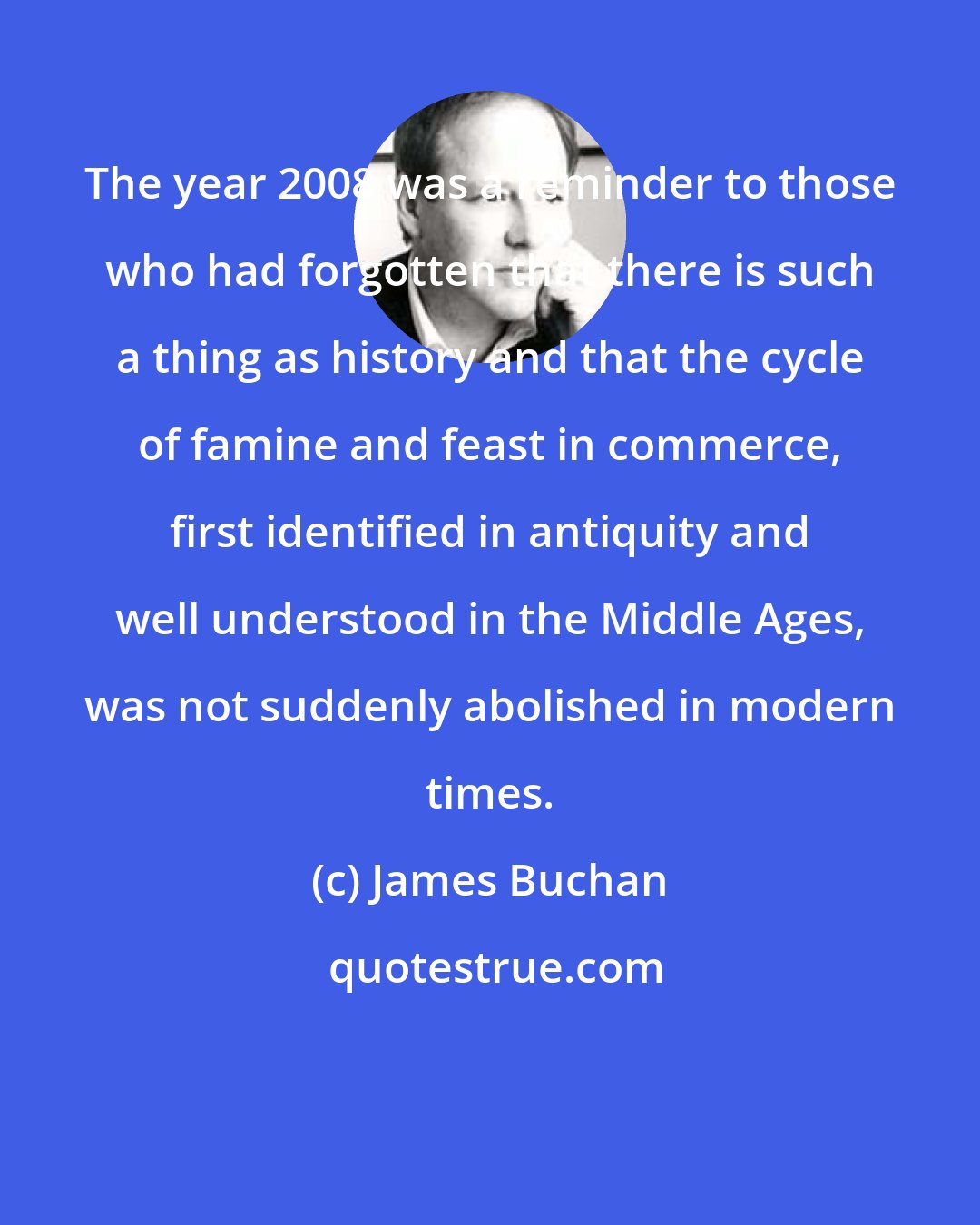 James Buchan: The year 2008 was a reminder to those who had forgotten that there is such a thing as history and that the cycle of famine and feast in commerce, first identified in antiquity and well understood in the Middle Ages, was not suddenly abolished in modern times.