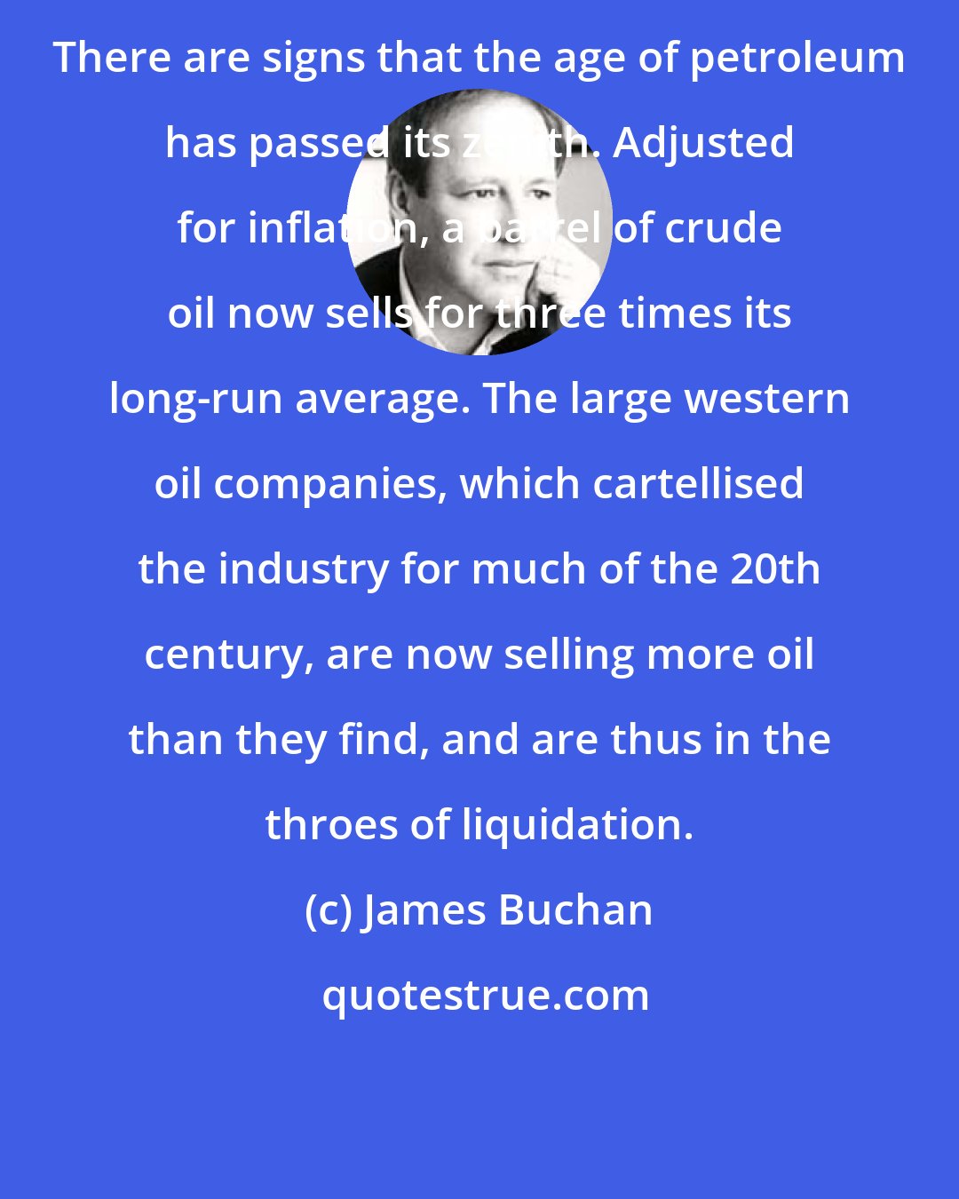 James Buchan: There are signs that the age of petroleum has passed its zenith. Adjusted for inflation, a barrel of crude oil now sells for three times its long-run average. The large western oil companies, which cartellised the industry for much of the 20th century, are now selling more oil than they find, and are thus in the throes of liquidation.