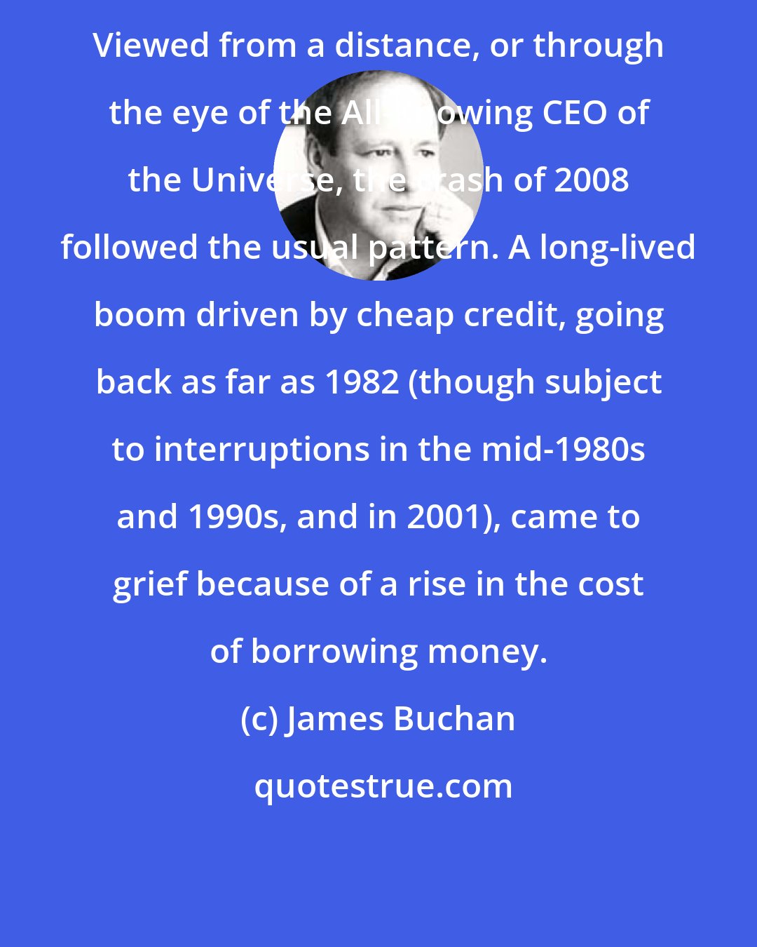 James Buchan: Viewed from a distance, or through the eye of the All-Knowing CEO of the Universe, the crash of 2008 followed the usual pattern. A long-lived boom driven by cheap credit, going back as far as 1982 (though subject to interruptions in the mid-1980s and 1990s, and in 2001), came to grief because of a rise in the cost of borrowing money.