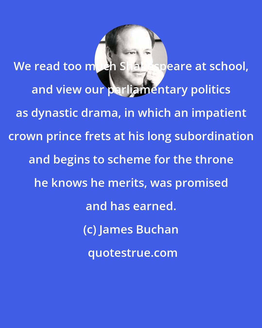 James Buchan: We read too much Shakespeare at school, and view our parliamentary politics as dynastic drama, in which an impatient crown prince frets at his long subordination and begins to scheme for the throne he knows he merits, was promised and has earned.