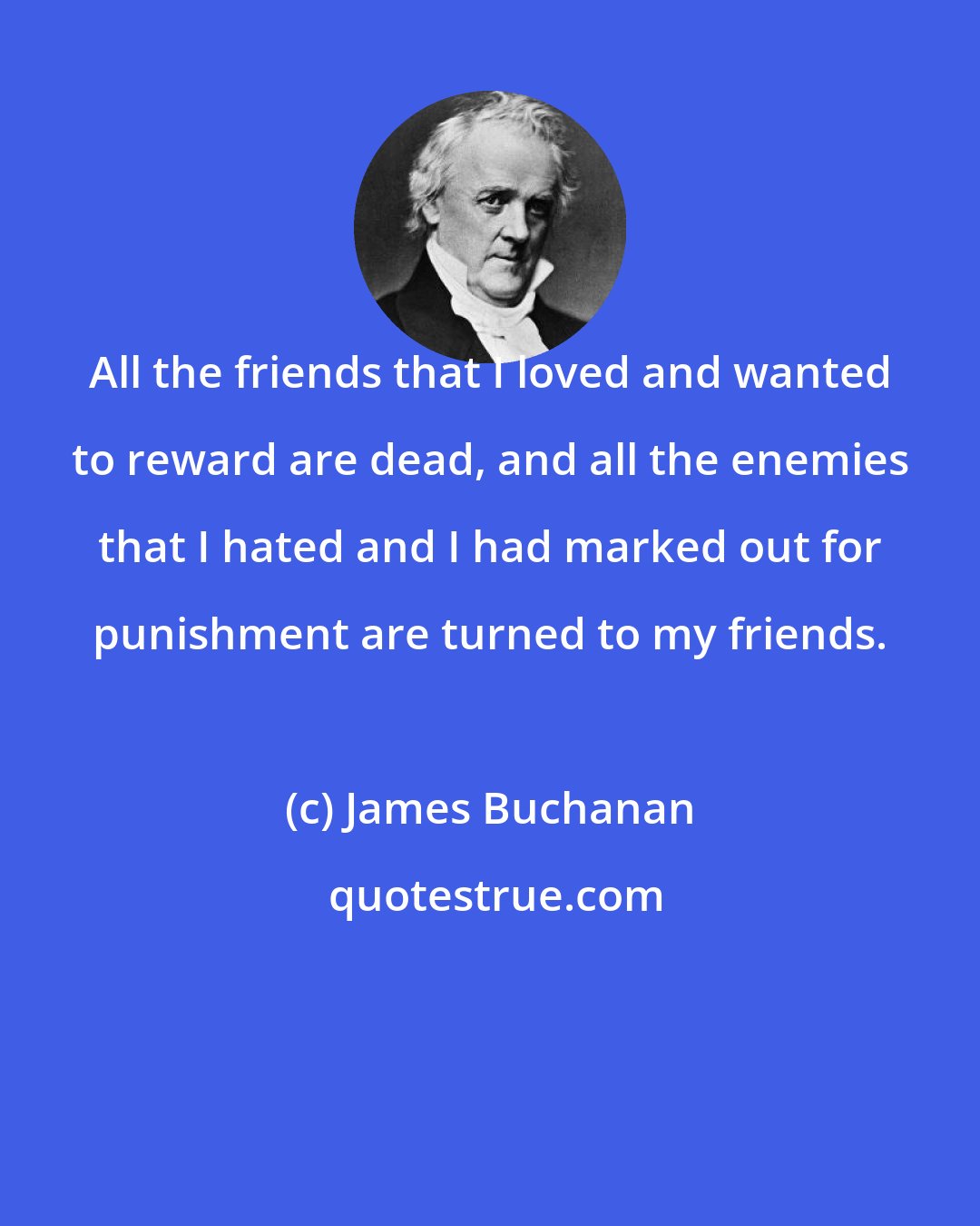 James Buchanan: All the friends that I loved and wanted to reward are dead, and all the enemies that I hated and I had marked out for punishment are turned to my friends.