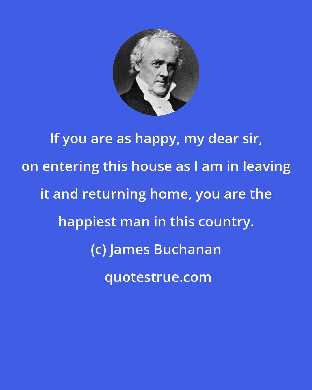 James Buchanan: If you are as happy, my dear sir, on entering this house as I am in leaving it and returning home, you are the happiest man in this country.