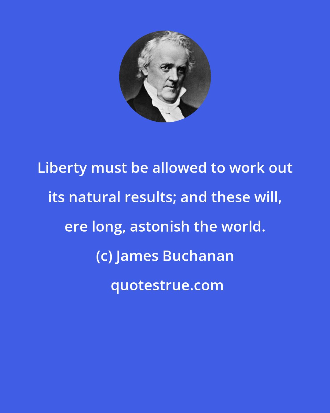 James Buchanan: Liberty must be allowed to work out its natural results; and these will, ere long, astonish the world.