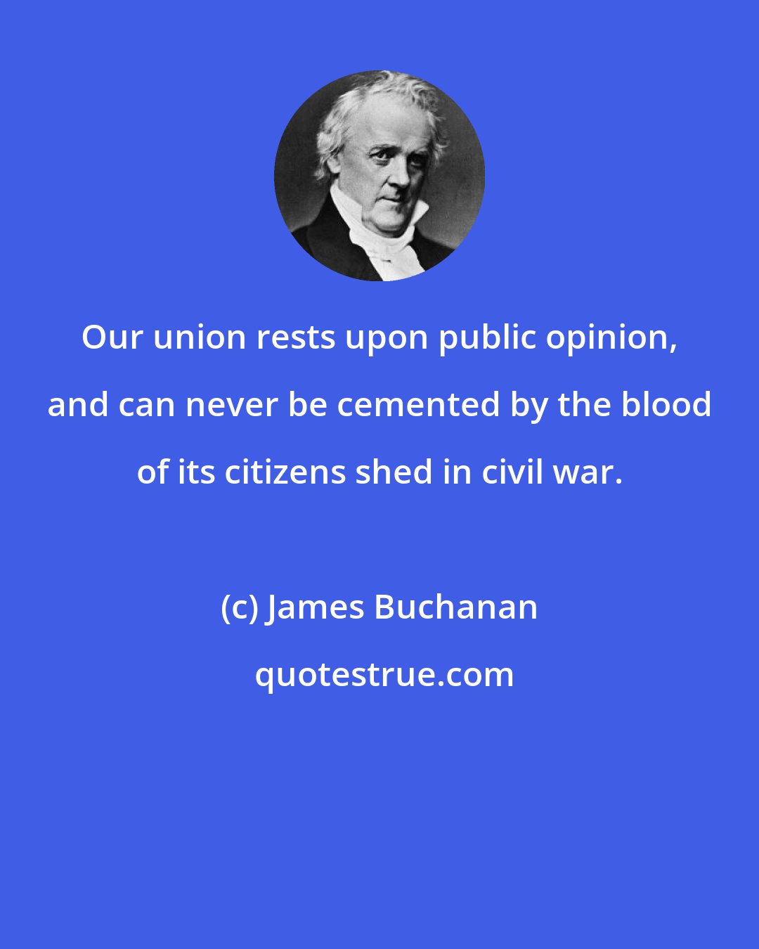 James Buchanan: Our union rests upon public opinion, and can never be cemented by the blood of its citizens shed in civil war.